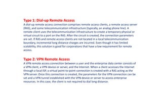 Type 1: Dial-up Remote Access
A dial-up remote access connection comprises remote access clients, a remote access server
(RAS), and some telecommunication infrastructure (typically, an analog phone line). A
remote client uses the telecommunication infrastructure to create a temporary physical or
virtual circuit to a port on the RAS. After the circuit is created, the connection parameters
are set. If RAS and remote access clients are not located in a local telecommunication
boundary, incremental long distance charges are incurred. Even though it has limited
scalability, this solution is good for corporations that have a low requirement for remote
access.
Type 2: VPN Remote Access
A VPN remote access connection between a user and the enterprise data center consists of
a VPN client, a VPN device or server, and the Internet. When a client accesses the Internet
through a local ISP, a virtual point-to-point connection is created with a RAS acting as the
VPN server. Once this connection is created, the parameters for the VPN connection can be
set and a VPN tunnel established with the VPN device or server to access enterprise
resources. In this case, the client is not required to dial long distance.
 