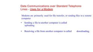 Data Communications over Standard Telephone
Lines - Uses for a Modem
Modems are primarily used for file transfer, or sending files to a remote
computer
• Sending a file to another computer is called
uploading.
• Receiving a file from another computer is called downloading.
 