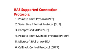 RAS Supported Connection
Protocols:
1. Point to Point Protocol (PPP)
2. Serial Line Internet Protocol (SLIP)
3. Compressed SLIP (CSLIP)
4. Point to Point Multilink Protocol (PPMP)
5. Microsoft RAS or AsyBEUI
6. Callback Control Protocol (CBCP)
 
