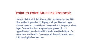 Point to Point Multilink Protocol:
Point to Point Multilink Protocol is a variation on the PPP
that makes it possible to deploy multiple Physical Layer
Connections and have them perceived as a single data link
layer Connection by the upper layer protocols. It is
typically used as a bandwidth-on-demand technique. Or
combines bandwidth from several physical connections
into one logical connection.
 