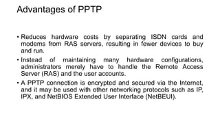 Advantages of PPTP
• Reduces hardware costs by separating ISDN cards and
modems from RAS servers, resulting in fewer devices to buy
and run.
• Instead of maintaining many hardware configurations,
administrators merely have to handle the Remote Access
Server (RAS) and the user accounts.
• A PPTP connection is encrypted and secured via the Internet,
and it may be used with other networking protocols such as IP,
IPX, and NetBIOS Extended User Interface (NetBEUI).
 