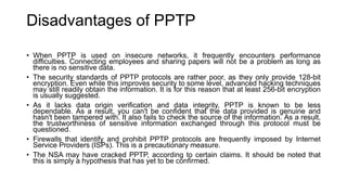 Disadvantages of PPTP
• When PPTP is used on insecure networks, it frequently encounters performance
difficulties. Connecting employees and sharing papers will not be a problem as long as
there is no sensitive data.
• The security standards of PPTP protocols are rather poor, as they only provide 128-bit
encryption. Even while this improves security to some level, advanced hacking techniques
may still readily obtain the information. It is for this reason that at least 256-bit encryption
is usually suggested.
• As it lacks data origin verification and data integrity, PPTP is known to be less
dependable. As a result, you can't be confident that the data provided is genuine and
hasn't been tampered with. It also fails to check the source of the information. As a result,
the trustworthiness of sensitive information exchanged through this protocol must be
questioned.
• Firewalls that identify and prohibit PPTP protocols are frequently imposed by Internet
Service Providers (ISPs). This is a precautionary measure.
• The NSA may have cracked PPTP, according to certain claims. It should be noted that
this is simply a hypothesis that has yet to be confirmed.
 