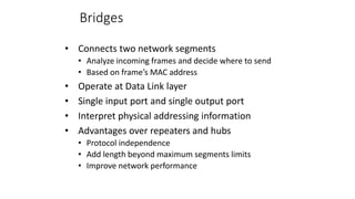 Bridges
• Connects two network segments
• Analyze incoming frames and decide where to send
• Based on frame’s MAC address
• Operate at Data Link layer
• Single input port and single output port
• Interpret physical addressing information
• Advantages over repeaters and hubs
• Protocol independence
• Add length beyond maximum segments limits
• Improve network performance
 