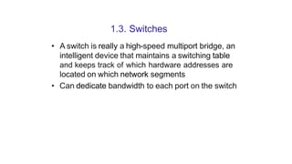 1.3. Switches
• A switch is really a high-speed multiport bridge, an
intelligent device that maintains a switching table
and keeps track of which hardware addresses are
located on which network segments
• Can dedicate bandwidth to each port on the switch
 