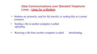 Data Communications over Standard Telephone
Lines - Uses for a Modem
• Modems are primarily used for file transfer, or sending files to a remote
computer
• Sending a file to another computer is called
uploading.
• Receiving a file from another computer is called downloading.
 