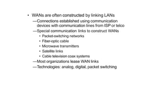 • WANs are often constructed by linking LANs
—Connections established using communication
devices with communication lines from ISP or telco
—Special communication links to construct WANs
• Packet-switching networks
• Fiber-optic cable
• Microwave transmitters
• Satellite links
• Cable television coax systems
—Most organizations lease WAN links
—Technologies: analog, digital, packet switching
 