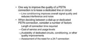 • One way to improve the quality of a PSTN
connection is to lease a dedicated line or circuit
—Line conditioning improves overall signal quality and
reduces interference and noise
• When deciding between a dial-up or dedicated
PSTN connection, consider a number of factors
Length of connection time required
—Cost of service and usage levels
—Availability of dedicated circuits, conditioning, or other
quality improvements
—Assessment of the need for a 24-7 connection
 