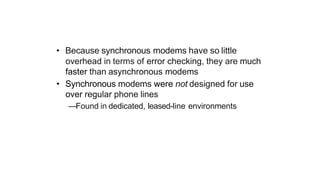 • Because synchronous modems have so little
overhead in terms of error checking, they are much
faster than asynchronous modems
• Synchronous modems were not designed for use
over regular phone lines
—Found in dedicated, leased-line environments
 