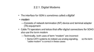 2.2.1. Digital Modems
• The interface for ISDN is sometimes called a digital
• modem
—Consists of network termination (NT) device and terminal adapter
(TA) equipment
• Cable TV operators and telcos that offer digital connections for SOHO
also use the term modem
—Technically, both uses of term “modem” are incorrect
• Some CATV systems do indeed use analog signaling, so the term
“cable modem” is correct in these cases
 