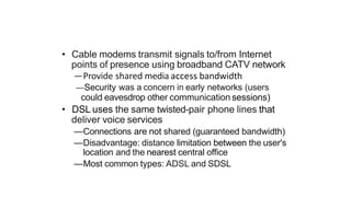 • Cable modems transmit signals to/from Internet
points of presence using broadband CATV network
—Provide shared media access bandwidth
—Security was a concern in early networks (users
could eavesdrop other communication sessions)
• DSL uses the same twisted-pair phone lines that
deliver voice services
—Connections are not shared (guaranteed bandwidth)
—Disadvantage: distance limitation between the user's
location and the nearest central office
—Most common types: ADSL and SDSL
 