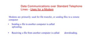 Data Communications over Standard Telephone
Lines - Uses for a Modem
Modems are primarily used for file transfer, or sending files to a remote
computer
• Sending a file to another computer is called
uploading.
• Receiving a file from another computer is called downloading.
 