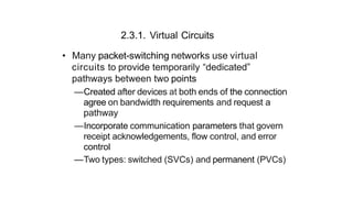 2.3.1. Virtual Circuits
• Many packet-switching networks use virtual
circuits to provide temporarily “dedicated”
pathways between two points
—Created after devices at both ends of the connection
agree on bandwidth requirements and request a
pathway
—Incorporate communication parameters that govern
receipt acknowledgements, flow control, and error
control
—Two types: switched (SVCs) and permanent (PVCs)
 