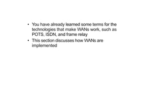 • You have already learned some terms for the
technologies that make WANs work, such as
POTS, ISDN, and frame relay
• This section discusses how WANs are
implemented
 