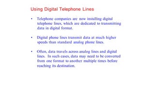 Using Digital Telephone Lines
• Telephone companies are now installing digital
telephone lines, which are dedicated to transmitting
data in digital format.
• Digital phone lines transmit data at much higher
speeds than standard analog phone lines.
• Often, data travels across analog lines and digital
lines. In such cases, data may need to be converted
from one format to another multiple times before
reaching its destination.
 