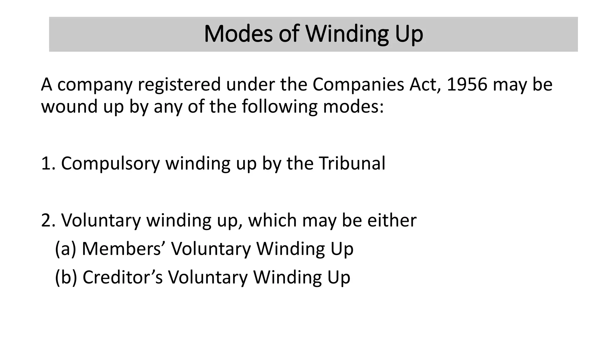 Modes of Winding Up
A company registered under the Companies Act, 1956 may be
wound up by any of the following modes:
1. Compulsory winding up by the Tribunal
2. Voluntary winding up, which may be either
(a) Members’ Voluntary Winding Up
(b) Creditor’s Voluntary Winding Up
 
