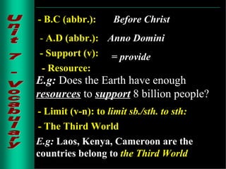 Unit 7 - Vocabulary - B.C (abbr.): Before Christ   -  A.D (abbr.): Anno Domini - Support (v): = provide - Resource: E.g:   Does the Earth have enough   resources   to   support   8 billion people? - Limit (v-n): to  limit sb./sth. to sth: - The Third World E.g:  Laos, Kenya, Cameroon are the countries belong to   the Third World . 