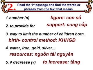 Read the 1 st  passage and find the words or phrases from the text that means   2. number (n) 2. to provide for 3. way to limit the number of children born.  4. water, iron, gold, silver... 5. ≠   decrease (v)   figure: con số resources: nguồn tài nguyên birth- control method: KHHGĐ support: cung cấp to increase: tăng   