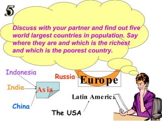 Discuss with your partner and find out five world largest countries in population. Say where they are and which is the richest and which is the poorest country. China  India The USA Indonesia Latin America Asia  Russia Europe 