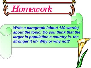 Homework Write a paragraph (about 120 words) about the topic: Do you think that the larger in population a country is, the stronger it is? Why or why not? 