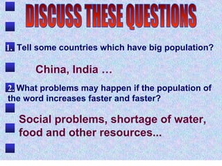 1.   Tell some countries which have big population?  2.   What problems may happen if the population of the word increases faster and faster?  China, India … Social problems, shortage of water, food and other resources...   DISCUSS THESE QUESTIONS 
