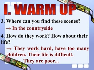 3. Where can you find these scenes? ->  In the countryside  4. How do they work? How about their life?  ->  They work hard, have too many children. Their life is difficult.  They are poor...   I. WARM UP 