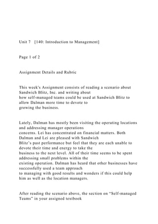 Unit 7 [140: Introduction to Management]
Page 1 of 2
Assignment Details and Rubric
This week's Assignment consists of reading a scenario about
Sandwich Blitz, Inc. and writing about
how self-managed teams could be used at Sandwich Blitz to
allow Dalman more time to devote to
growing the business.
Lately, Dalman has mostly been visiting the operating locations
and addressing manager operations
concerns. Lei has concentrated on financial matters. Both
Dalman and Lei are pleased with Sandwich
Blitz’s past performance but feel that they are each unable to
devote their time and energy to take the
business to the next level. All of their time seems to be spent
addressing small problems within the
existing operation. Dalman has heard that other businesses have
successfully used a team approach
to managing with good results and wonders if this could help
him as well as the location managers.
After reading the scenario above, the section on “Self-managed
Teams” in your assigned textbook
 