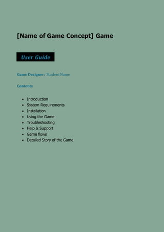 [Name of Game Concept] Game
Game Designer: StudentName
Contents
 Introduction
 System Requirements
 Installation
 Using the Game
 Troubleshooting
 Help & Support
 Game flows
 Detailed Story of the Game
User Guide
 