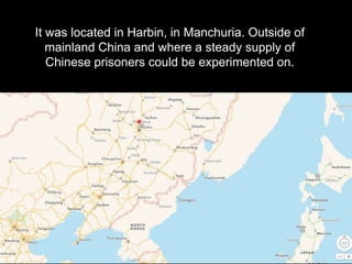 It was located in Harbin, in Manchuria. Outside of
mainland China and where a steady supply of
Chinese prisoners could be ...