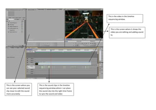 This is the video in the timeline
                                                                           sequencing window.



                                                                             This is the screen where it shows the
                                                                             video you are editing and adding sound
                                                                             to.




This is the screen where you    This is the sound clips in the timeline
can see your selected sound     sequencing window where i can place
clip closer to edit the sound   the sound clip into the right time frame
more accurately.                to sync the sound and video
 