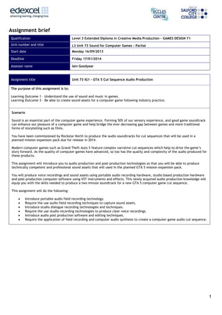 1
Assignment brief
Qualification Level 3 Extended Diploma in Creative Media Production – GAMES DESIGN Y1
Unit number and title L3 Unit 73 Sound for Computer Games - Partial
Start date Monday 16/09/2013
Deadline Friday 17/01/2014
Assessor name Iain Goodyear
Assignment title Unit 73 IG1 – GTA 5 Cut Sequence Audio Production
The purpose of this assignment is to:
Learning Outcome 1 – Understand the use of sound and music in games.
Learning Outcome 3 – Be able to create sound assets for a computer game following industry practice.
Scenario
Sound is an essential part of the computer game experience. Forming 50% of our sensory experience, and good game soundtrack
can enhance our pleasure of a computer game and help bridge the ever decreasing gap between games and more traditional
forms of storytelling such as films.
You have been commissioned by Rockstar North to produce the audio soundtracks for cut sequences that will be used in a
planned mission expansion pack due for release in 2014.
Modern computer games such as Grand Theft Auto 5 feature complex narrative cut sequences which help to drive the game’s
story forward. As the quality of computer games have advanced, so too has the quality and complexity of the audio produced for
these products.
This assignment will introduce you to audio production and post-production technologies so that you will be able to produce
technically competent and professional sound assets that will used in the planned GTA 5 mission expansion pack.
You will produce voice recordings and sound assets using portable audio recording hardware, studio based production hardware
and post-production computer software using VST instruments and effects. This newly acquired audio production knowledge will
equip you with the skills needed to produce a two minute soundtrack for a new GTA 5 computer game cut sequence.
This assignment will do the following:
 Introduce portable audio field recording technology.
 Require the use audio field recording techniques to capture sound assets.
 Introduce studio dialogue recording technologies and techniques.
 Require the use studio recording technologies to produce clear voice recordings.
 Introduce audio post production software and editing techniques.
 Require the application of field recording and computer audio synthesis to create a computer game audio cut sequence.
 