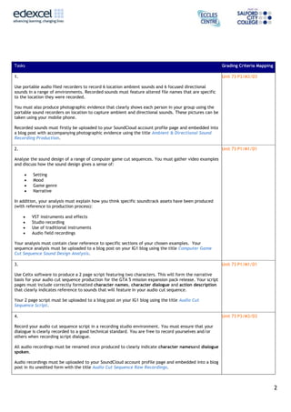 Tasks

Grading Criteria Mapping

1.

Unit 73 P3/M3/D3

Use portable audio filed recorders to record 6 location ambient sounds and 6 focused directional
sounds in a range of environments. Recorded sounds must feature altered file names that are specific
to the location they were recorded.
You must also produce photographic evidence that clearly shows each person in your group using the
portable sound recorders on location to capture ambient and directional sounds. These pictures can be
taken using your mobile phone.
Recorded sounds must firstly be uploaded to your SoundCloud account profile page and embedded into
a blog post with accompanying photographic evidence using the title Ambient & Directional Sound
Recording Production.
2.

Unit 73 P1/M1/D1

Analyse the sound design of a range of computer game cut sequences. You must gather video examples
and discuss how the sound design gives a sense of:
Setting
Mood
Game genre
Narrative
In addition, your analysis must explain how you think specific soundtrack assets have been produced
(with reference to production process):
VST instruments and effects
Studio recording
Use of traditional instruments
Audio field recordings
Your analysis must contain clear reference to specific sections of your chosen examples. Your
sequence analysis must be uploaded to a blog post on your IG1 blog using the title Computer Game
Cut Sequence Sound Design Analysis.
3.

Unit 73 P1/M1/D1

Use Celtx software to produce a 2 page script featuring two characters. This will form the narrative
basis for your audio cut sequence production for the GTA 5 mission expansion pack release. Your script
pages must include correctly formatted character names, character dialogue and action description
that clearly indicates reference to sounds that will feature in your audio cut sequence.
Your 2 page script must be uploaded to a blog post on your IG1 blog using the title Audio Cut
Sequence Script.
4.

Unit 73 P3/M3/D3

Record your audio cut sequence script in a recording studio environment. You must ensure that your
dialogue is clearly recorded to a good technical standard. You are free to record yourselves and/or
others when recording script dialogue.
All audio recordings must be renamed once produced to clearly indicate character namesand dialogue
spoken.
Audio recordings must be uploaded to your SoundCloud account profile page and embedded into a blog
post in its unedited form with the title Audio Cut Sequence Raw Recordings.

2

 