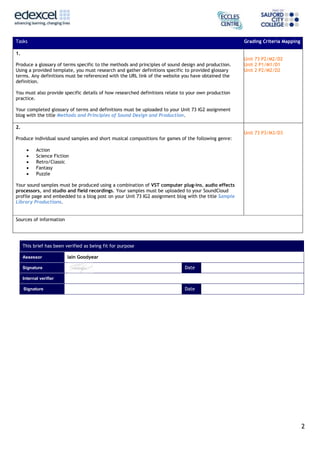Tasks

Grading Criteria Mapping

1.
Produce a glossary of terms specific to the methods and principles of sound design and production.
Using a provided template, you must research and gather definitions specific to provided glossary
terms. Any definitions must be referenced with the URL link of the website you have obtained the
definition.

Unit 73 P2/M2/D2
Unit 2 P1/M1/D1
Unit 2 P2/M2/D2

You must also provide specific details of how researched definitions relate to your own production
practice.
Your completed glossary of terms and definitions must be uploaded to your Unit 73 IG2 assignment
blog with the title Methods and Principles of Sound Design and Production.
2.
Unit 73 P3/M3/D3
Produce individual sound samples and short musical compositions for games of the following genre:






Action
Science Fiction
Retro/Classic
Fantasy
Puzzle

Your sound samples must be produced using a combination of VST computer plug-ins, audio effects
processors, and studio and field recordings. Your samples must be uploaded to your SoundCloud
profile page and embedded to a blog post on your Unit 73 IG2 assignment blog with the title Sample
Library Productions.
Sources of information

This brief has been verified as being fit for purpose
Assessor
Signature

Iain Goodyear
Date

Internal verifier
Signature

Date

2

 