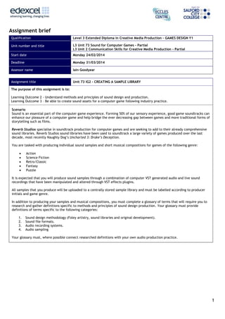 Assignment brief
Qualification

Level 3 Extended Diploma in Creative Media Production – GAMES DESIGN Y1

Unit number and title

L3 Unit 73 Sound for Computer Games – Partial
L3 Unit 2 Communication Skills for Creative Media Production - Partial

Start date

Monday 24/02/2014

Deadline

Monday 31/03/2014

Assessor name

Iain Goodyear

Assignment title

Unit 73 IG2 - CREATING A SAMPLE LIBRARY

The purpose of this assignment is to:
Learning Outcome 2 - Understand methods and principles of sound design and production.
Learning Outcome 3 – Be able to create sound assets for a computer game following industry practice.
Scenario
Sound is an essential part of the computer game experience. Forming 50% of our sensory experience, good game soundtracks can
enhance our pleasure of a computer game and help bridge the ever decreasing gap between games and more traditional forms of
storytelling such as films.
Reverb Studios specialise in soundtrack production for computer games and are seeking to add to their already comprehensive
sound libraries. Reverb Studios sound libraries have been used to soundtrack a large variety of games produced over the last
decade, most recently Naughty Dog’s Uncharted 3: Drake’s Deception.
You are tasked with producing individual sound samples and short musical compositions for games of the following genre:






Action
Science Fiction
Retro/Classic
Fantasy
Puzzle

It is expected that you will produce sound samples through a combination of computer VST generated audio and live sound
recordings that have been manipulated and altered through VST effects plugins.
All samples that you produce will be uploaded to a centrally stored sample library and must be labelled according to producer
initials and game genre.
In addition to producing your samples and musical compositions, you must complete a glossary of terms that will require you to
research and gather definitions specific to methods and principles of sound design production. Your glossary must provide
definitions of terms specific to the following categories:
1.
2.
3.
4.

Sound design methodology (Foley artistry, sound libraries and original development).
Sound file formats.
Audio recording systems.
Audio sampling

Your glossary must, where possible connect researched definitions with your own audio production practice.

1

 