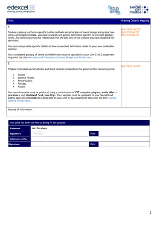 Tasks

Grading Criteria Mapping

1.
Produce a glossary of terms specific to the methods and principles of sound design and production.
Using a provided template, you must research and gather definitions specific to provided glossary
terms. Any definitions must be referenced with the URL link of the website you have obtained the
definition.

Unit 73 P2/M2/D2
Unit 2 P1/M1/D1
Unit 2 P2/M2/D2

You must also provide specific details of how researched definitions relate to your own production
practice.
Your completed glossary of terms and definitions must be uploaded to your Unit 73 IG2 assignment
blog with the title Methods and Principles of Sound Design and Production.
2.
Unit 73 P3/M3/D3
Produce individual sound samples and short musical compositions for games of the following genre:
Action
Science Fiction
Retro/Classic
Fantasy
Puzzle
Your sound samples must be produced using a combination of VST computer plug-ins, audio effects
processors, and studioand field recordings. Your samples must be uploaded to your SoundCloud
profile page and embedded to a blog post on your Unit 73 IG2 assignment blog with the title Sample
Library Productions.
Sources of information

This brief has been verified as being fit for purpose
Iain Goodyear
Date

Date

2

 