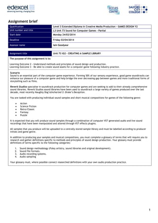 Assignment brief
Qualification

Level 3 Extended Diploma in Creative Media Production – GAMES DESIGN Y2

Unit number and title

L3 Unit 73 Sound for Computer Games – Partial

Start date

Monday 24/02/2014

Deadline

Friday 02/04/2014

Assessor name

Iain Goodyear

Assignment title

Unit 73 IG2 - CREATING A SAMPLE LIBRARY

The purpose of this assignment is to:
Learning Outcome 2 - Understand methods and principles of sound design and production.
Learning Outcome 3 – Be able to create sound assets for a computer game following industry practice.
Scenario
Sound is an essential part of the computer game experience. Forming 50% of our sensory experience, good game soundtracks can
enhance our pleasure of a computer game and help bridge the ever decreasing gap between games and more traditional forms of
storytelling such as films.
Reverb Studios specialise in soundtrack production for computer games and are seeking to add to their already comprehensive
sound libraries. Reverb Studios sound libraries have been used to soundtrack a large variety of games produced over the last
decade, most recently Naughty Dog’sUncharted 3: Drake’s Deception.
You are tasked with producing individual sound samples and short musical compositions for games of the following genre:
Action
Science Fiction
Retro/Classic
Fantasy
Puzzle
It is expected that you will produce sound samples through a combination of computer VST generated audio and live sound
recordings that have been manipulated and altered through VST effects plugins.
All samples that you produce will be uploaded to a centrally stored sample library and must be labelled according to producer
initials and game genre.
In addition to producing your samples and musical compositions, you must complete a glossary of terms that will require you to
research and gather definitions specific to methods and principles of sound design production. Your glossary must provide
definitions of terms specific to the following categories:
1.
2.
3.
4.

Sound design methodology (Foley artistry, sound libraries and original development).
Sound file formats.
Audio recording systems.
Audio sampling

Your glossary must, where possible connect researched definitions with your own audio production practice.

1

 