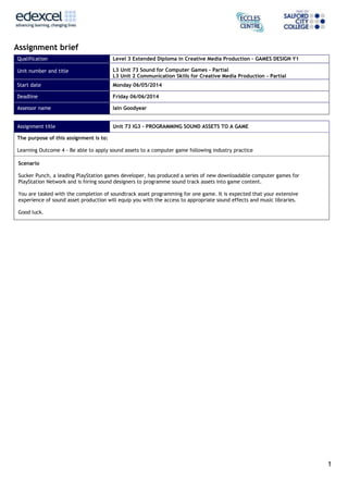 1
Assignment brief
Qualification Level 3 Extended Diploma in Creative Media Production – GAMES DESIGN Y1
Unit number and title L3 Unit 73 Sound for Computer Games – Partial
L3 Unit 2 Communication Skills for Creative Media Production - Partial
Start date Monday 06/05/2014
Deadline Friday 06/06/2014
Assessor name Iain Goodyear
Assignment title Unit 73 IG3 – PROGRAMMING SOUND ASSETS TO A GAME
The purpose of this assignment is to:
Learning Outcome 4 - Be able to apply sound assets to a computer game following industry practice
Scenario
Sucker Punch, a leading PlayStation games developer, has produced a series of new downloadable computer games for
PlayStation Network and is hiring sound designers to programme sound track assets into game content.
You are tasked with the completion of soundtrack asset programming for one game. It is expected that your extensive
experience of sound asset production will equip you with the access to appropriate sound effects and music libraries.
Good luck.
 