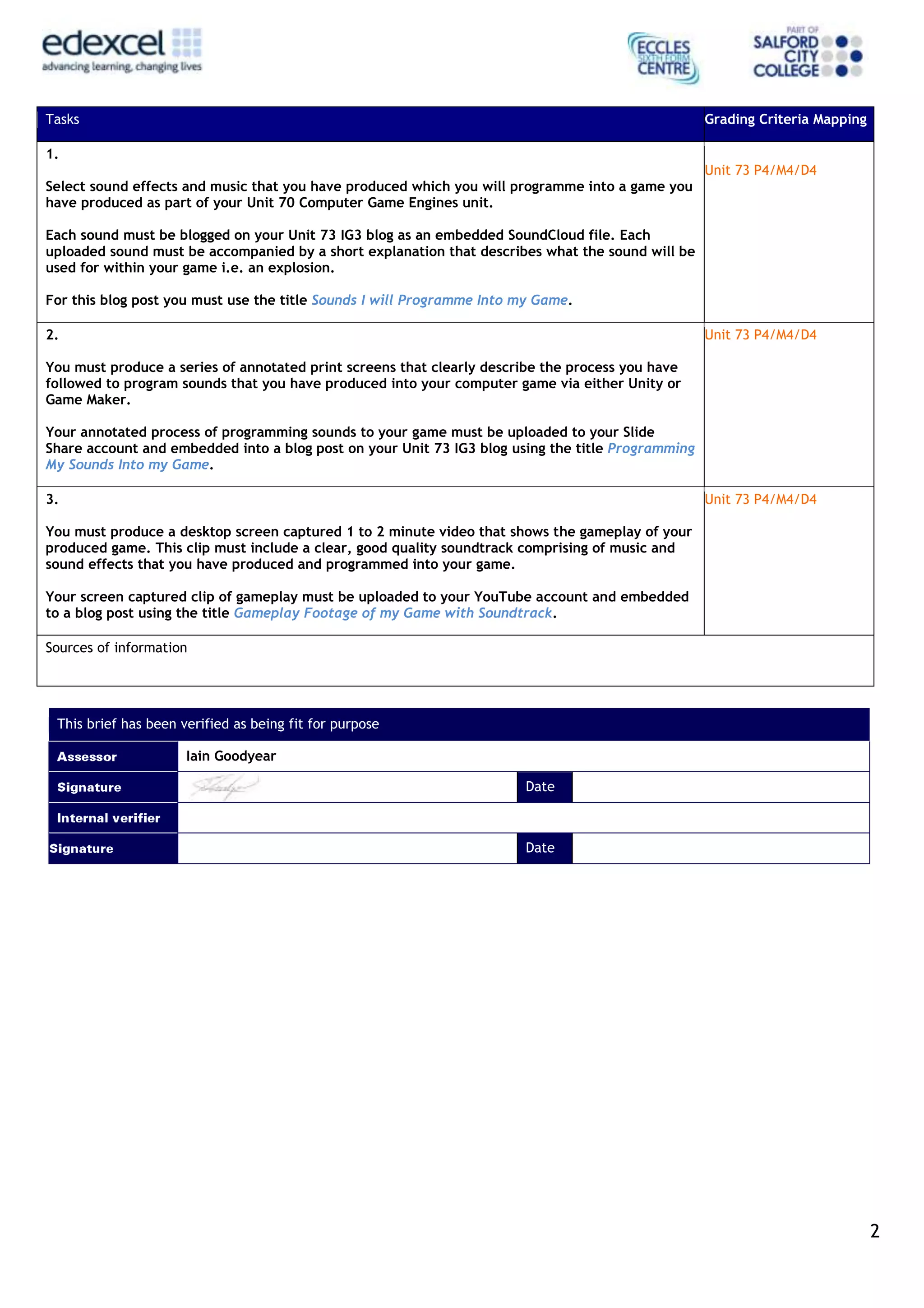 2
Tasks Grading Criteria Mapping
1.
Select sound effects and music that you have produced which you will programme into a game you
have produced as part of your Unit 70 Computer Game Engines unit.
Each sound must be blogged on your Unit 73 IG3 blog as an embedded SoundCloud file. Each
uploaded sound must be accompanied by a short explanation that describes what the sound will be
used for within your game i.e. an explosion.
For this blog post you must use the title Sounds I will Programme Into my Game.
Unit 73 P4/M4/D4
2.
You must produce a series of annotated print screens that clearly describe the process you have
followed to program sounds that you have produced into your computer game via either Unity or
Game Maker.
Your annotated process of programming sounds to your game must be uploaded to your Slide
Share account and embedded into a blog post on your Unit 73 IG3 blog using the title Programming
My Sounds Into my Game.
Unit 73 P4/M4/D4
3.
You must produce a desktop screen captured 1 to 2 minute video that shows the gameplay of your
produced game. This clip must include a clear, good quality soundtrack comprising of music and
sound effects that you have produced and programmed into your game.
Your screen captured clip of gameplay must be uploaded to your YouTube account and embedded
to a blog post using the title Gameplay Footage of my Game with Soundtrack.
Unit 73 P4/M4/D4
Sources of information
This brief has been verified as being fit for purpose
Iain Goodyear
Date
Date
 