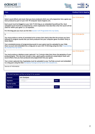 2
Tasks Grading Criteria Mapping
1.
Select sound effects and music that you have produced which you will programme into a game you
have produced as part of your Unit 70 Computer Game Engines unit.
Each sound must be blogged on your Unit 73 IG3 blog as an embedded SoundCloud file. Each
uploaded sound must be accompanied by a short explanation that describes what the sound will be
used for within your game i.e. an explosion.
For this blog post you must use the title Sounds I will Programme Into my Game.
Unit 73 P4/M4/D4
2.
You must produce a series of annotated print screens that clearly describe the process you have
followed to program sounds that you have produced into your computer game via either Unity or
Game Maker.
Your annotated process of programming sounds to your game must be uploaded to your Slide
Share account and embedded into a blog post on your Unit 73 IG3 blog using the title Programming
My Sounds Into my Game.
Unit 73 P4/M4/D4
3.
You must produce a desktop screen captured 1 to 2 minute video that shows the gameplay of your
produced game. This clip must include a clear, good quality soundtrack comprising of music and
sound effects that you have produced and programmed into your game.
Your screen captured clip of gameplay must be uploaded to your YouTube account and embedded
to a blog post using the title Gameplay Footage of my Game with Soundtrack.
Unit 73 P4/M4/D4
Sources of information
This brief has been verified as being fit for purpose
Assessor Iain Goodyear
Signature Date
Internal verifier
Signature Date
 