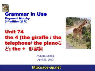 http://ace-up.net
Grammar in Use
Raymond Murphy
3rd edition（参考）
Unit 74
the 4 (the giraffe / the
telephone/ the pianoな
ど; the +　形容詞
ACERS School
April 29, 2013
 