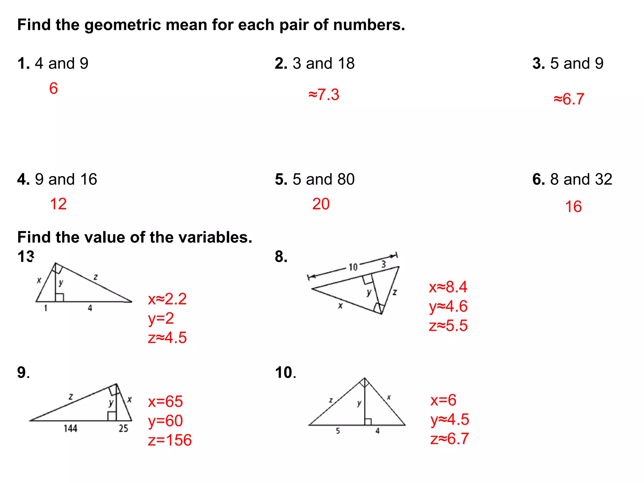 Find the geometric mean for each pair of numbers.

1. 4 and 9                         2. 3 and 18              3. 5 and 9
     6                                   ≈7.3                  ≈6.7



4. 9 and 16                        5. 5 and 80              6. 8 and 32
     12                                  20                     16
Find the value of the variables.
13.                                8.
                                                    x≈8.4
                 x≈2.2                              y≈4.6
                 y=2                                z≈5.5
                 z≈4.5

9.                                 10.
                 x=65                               x=6
                 y=60                               y≈4.5
                 z=156                              z≈6.7
 
