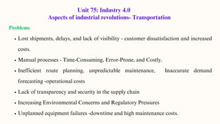 Unit 75: Industry 4.0
Aspects of industrial revolutions- Transportation
Problems
Lost shipments, delays, and lack of visibility - customer dissatisfaction and increased
costs.
Manual processes - Time-Consuming, Error-Prone, and Costly.
Inefficient route planning, unpredictable maintenance, Inaccurate demand
forecasting -operational costs
Lack of transparency and security in the supply chain
Increasing Environmental Concerns and Regulatory Pressures
Unplanned equipment failures -downtime and high maintenance costs.
 