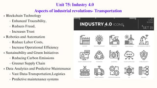 Unit 75: Industry 4.0
Aspects of industrial revolutions- Transportation
Blockchain Technology
Enhanced Traceability,
Reduces Fraud,
Increases Trust
Robotics and Automation
Reduce Labor Costs,
Increase Operational Efficiency
Sustainability and Green Initiatives
Reducing Carbon Emissions
Greener Supply Chain
Data Analytics and Predictive Maintenance
Vast Data-Transportation,Logistics
Predictive maintenance systems
 