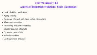 Unit 75: Industry 4.0
Aspects of industrial revolutions- Socio-Economics
Lack of skilled workforce
Aging society
Resource efficient and clean urban production
Mass customization
Increasing product variability
Shorter product life cycle
Dynamic value chain
Volatile markets
Cost reduction pressure
 
