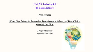 Unit 75: Industry 4.0
In Class Activity
Free Writing
Write How Industrial Revolution Transformed a Industry of Your Choice
from IR 1 to IR 4
2 Pages Maximum
Duration - 15 Mins
 