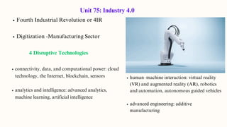 Fourth Industrial Revolution or 4IR
Digitization -Manufacturing Sector
4 Disruptive Technologies
connectivity, data, and computational power: cloud
technology, the Internet, blockchain, sensors
analytics and intelligence: advanced analytics,
machine learning, artificial intelligence
Unit 75: Industry 4.0
human–machine interaction: virtual reality
(VR) and augmented reality (AR), robotics
and automation, autonomous guided vehicles
advanced engineering: additive
manufacturing
 