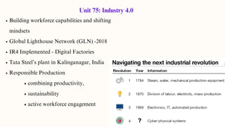 Building workforce capabilities and shifting
mindsets
Global Lighthouse Network (GLN) -2018
IR4 Implemented - Digital Factories
Tata Steel’s plant in Kalinganagar, India
Responsible Production
combining productivity,
sustainability
active workforce engagement
Unit 75: Industry 4.0
 