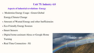 Aspects of industrial revolutions- Energy
Modernise Energy Usage - Green Global
Energy,Climate Change
Amount of Wasted Energy and other Inefficiencies
Eco-Friendly Energy Sources
Smart Sensors
Digital home assistant-Alexa or Google Home
Turning
Real Time Connection - 5G
Unit 75: Industry 4.0
 