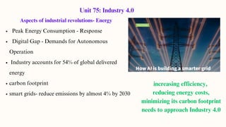 Aspects of industrial revolutions- Energy
Peak Energy Consumption - Response
Digital Gap - Demands for Autonomous
Operation
Industry accounts for 54% of global delivered
energy
carbon footprint
smart grids- reduce emissions by almost 4% by 2030
Unit 75: Industry 4.0
increasing efficiency,
reducing energy costs,
minimizing its carbon footprint
needs to approach Industry 4.0
 