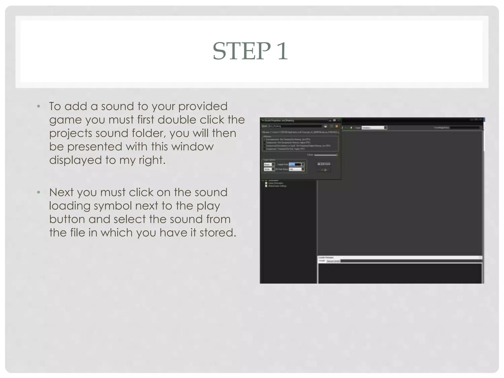 STEP 1
• To add a sound to your provided
game you must first double click the
projects sound folder, you will then
be presented with this window
displayed to my right.
• Next you must click on the sound
loading symbol next to the play
button and select the sound from
the file in which you have it stored.
