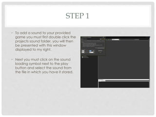 STEP 1
• To add a sound to your provided
game you must first double click the
projects sound folder, you will then
be presented with this window
displayed to my right.
• Next you must click on the sound
loading symbol next to the play
button and select the sound from
the file in which you have it stored.
 